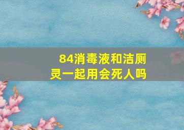 84消毒液和洁厕灵一起用会死人吗