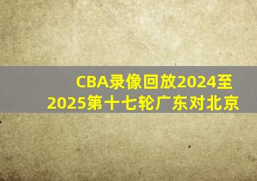 CBA录像回放2024至2025第十七轮广东对北京