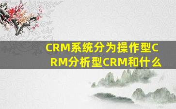 CRM系统分为操作型CRM分析型CRM和什么