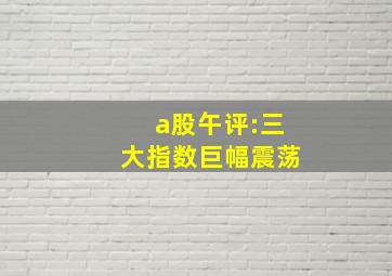 a股午评:三大指数巨幅震荡