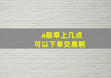 a股早上几点可以下单交易啊