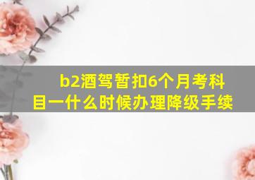 b2酒驾暂扣6个月考科目一什么时候办理降级手续