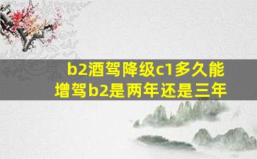 b2酒驾降级c1多久能增驾b2是两年还是三年