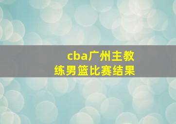 cba广州主教练男篮比赛结果