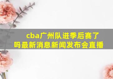 cba广州队进季后赛了吗最新消息新闻发布会直播