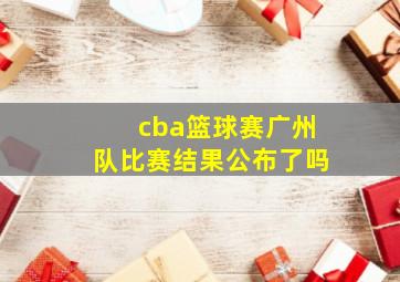 cba篮球赛广州队比赛结果公布了吗