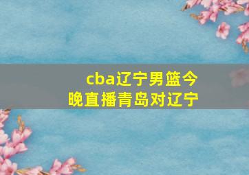 cba辽宁男篮今晚直播青岛对辽宁