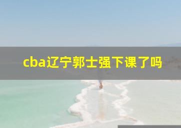 cba辽宁郭士强下课了吗