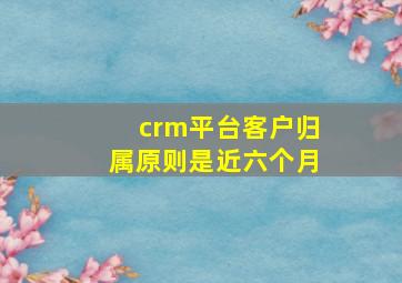 crm平台客户归属原则是近六个月