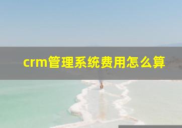 crm管理系统费用怎么算