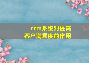 crm系统对提高客户满意度的作用