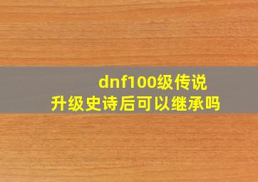 dnf100级传说升级史诗后可以继承吗