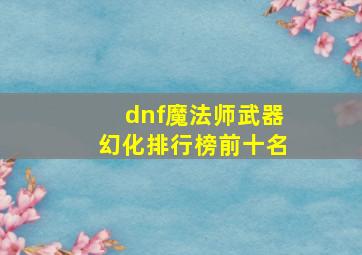 dnf魔法师武器幻化排行榜前十名