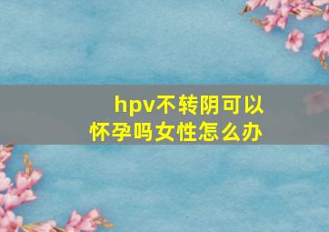 hpv不转阴可以怀孕吗女性怎么办