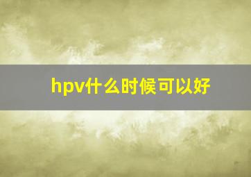 hpv什么时候可以好