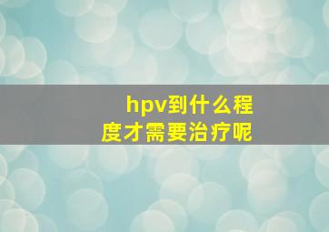 hpv到什么程度才需要治疗呢