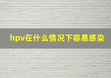 hpv在什么情况下容易感染