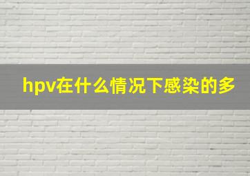 hpv在什么情况下感染的多