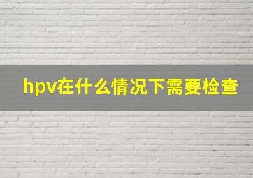 hpv在什么情况下需要检查