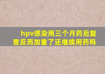 hpv感染用三个月药后复查反而加重了还继续用药吗