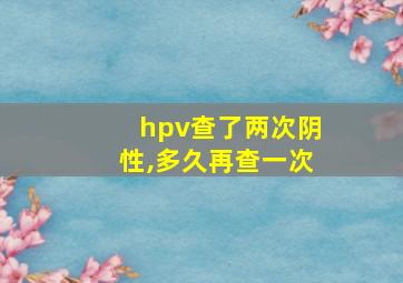 hpv查了两次阴性,多久再查一次