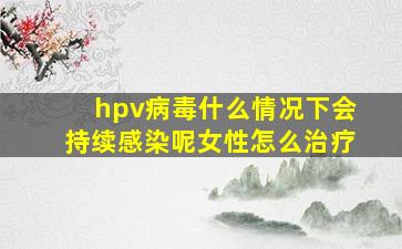 hpv病毒什么情况下会持续感染呢女性怎么治疗