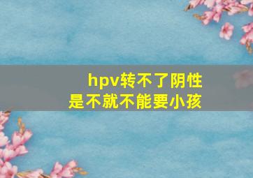 hpv转不了阴性是不就不能要小孩