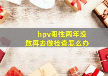 hpv阳性两年没敢再去做检查怎么办