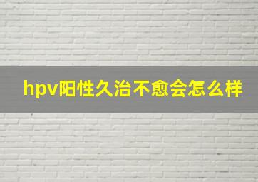 hpv阳性久治不愈会怎么样