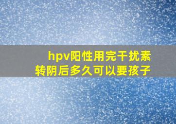 hpv阳性用完干扰素转阴后多久可以要孩子