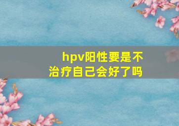 hpv阳性要是不治疗自己会好了吗