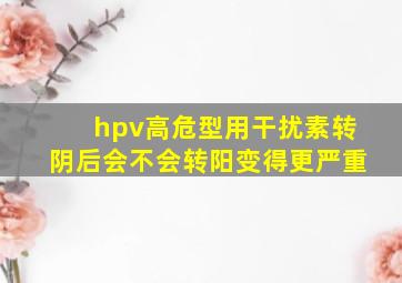 hpv高危型用干扰素转阴后会不会转阳变得更严重