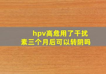 hpv高危用了干扰素三个月后可以转阴吗