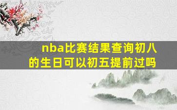 nba比赛结果查询初八的生日可以初五提前过吗