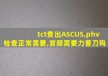 tct查出ASCUS,phv检查正常需要,宫颈需要力普刀吗