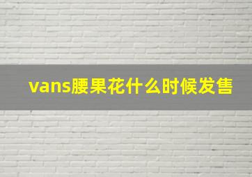 vans腰果花什么时候发售