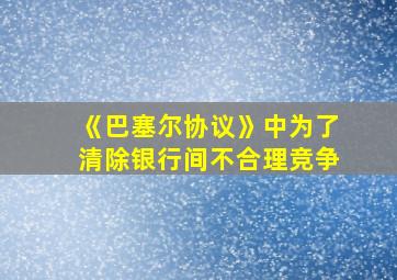 《巴塞尔协议》中为了清除银行间不合理竞争