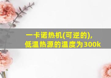 一卡诺热机(可逆的),低温热源的温度为300k