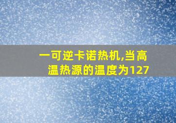 一可逆卡诺热机,当高温热源的温度为127