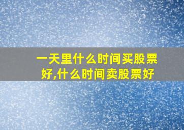 一天里什么时间买股票好,什么时间卖股票好