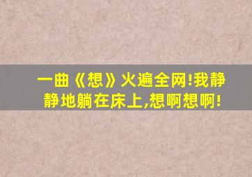 一曲《想》火遍全网!我静静地躺在床上,想啊想啊!