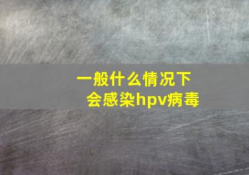 一般什么情况下会感染hpv病毒