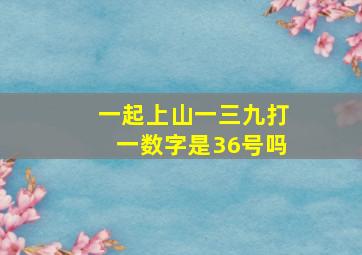 一起上山一三九打一数字是36号吗