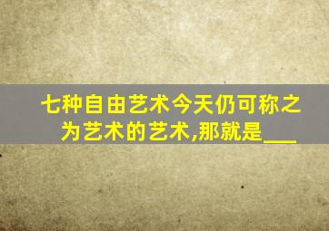 七种自由艺术今天仍可称之为艺术的艺术,那就是___