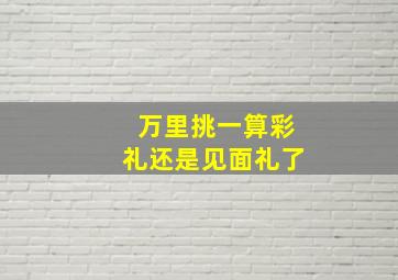 万里挑一算彩礼还是见面礼了