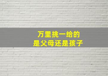 万里挑一给的是父母还是孩子