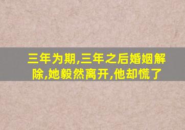 三年为期,三年之后婚姻解除,她毅然离开,他却慌了