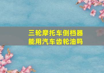 三轮摩托车倒档器能用汽车齿轮油吗