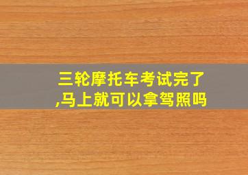 三轮摩托车考试完了,马上就可以拿驾照吗