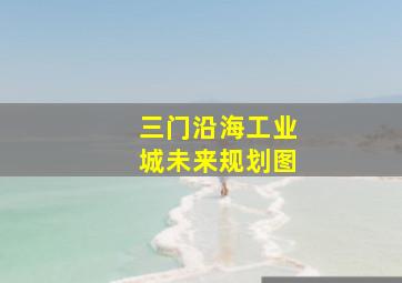 三门沿海工业城未来规划图